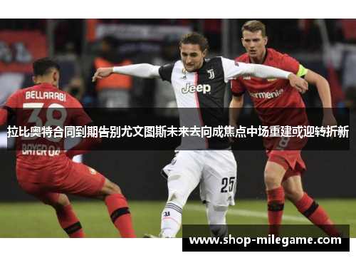拉比奥特合同到期告别尤文图斯未来去向成焦点中场重建或迎转折新 拉比奥特合同到期告别尤文图斯未来去向成焦点中场重建或迎转折新