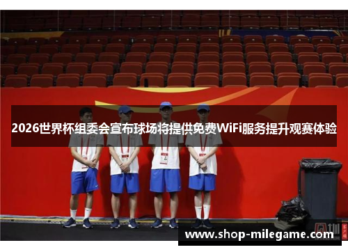 2026世界杯组委会宣布球场将提供免费WiFi服务提升观赛体验