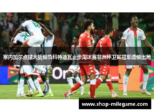 塞内加尔点球大战憾负科特迪瓦止步淘汰赛非洲杯卫冕冠军遗憾出局