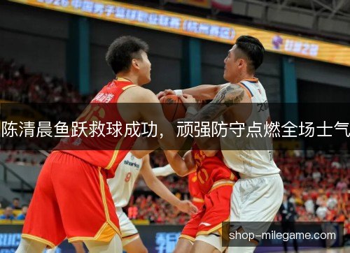 陈清晨鱼跃救球成功，顽强防守点燃全场士气